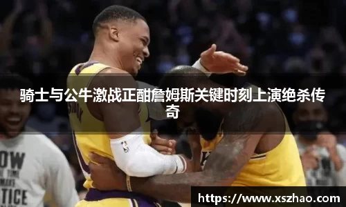 骑士与公牛激战正酣詹姆斯关键时刻上演绝杀传奇