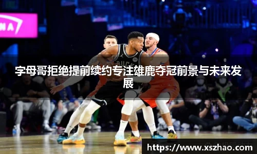 字母哥拒绝提前续约专注雄鹿夺冠前景与未来发展