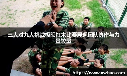 三人对九人挑战极限扛木比赛展现团队协作与力量较量